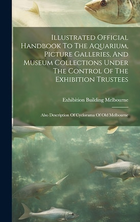 Illustrated Official Handbook To The Aquarium, Picture Galleries, And Museum Collections Under The Control Of The Exhibition Trustees: Also Description Of Cyclorama Of Old Melbourne