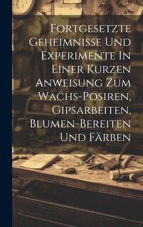 Couverture_Fortgesetzte Geheimnisse Und Experimente In Einer Kurzen Anweisung Zum Wachs-posiren, Gipsarbeiten, Blumen-bereiten Und Färben