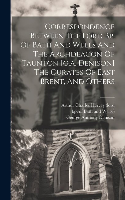Front cover_Correspondence Between The Lord Bp. Of Bath And Wells And The Archdeacon Of Taunton [g.a. Denison] The Curates Of East Brent, And Others