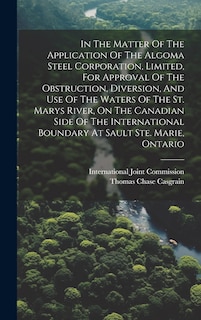 Front cover_In The Matter Of The Application Of The Algoma Steel Corporation, Limited, For Approval Of The Obstruction, Diversion, And Use Of The Waters Of The St. Marys River, On The Canadian Side Of The International Boundary At Sault Ste. Marie, Ontario
