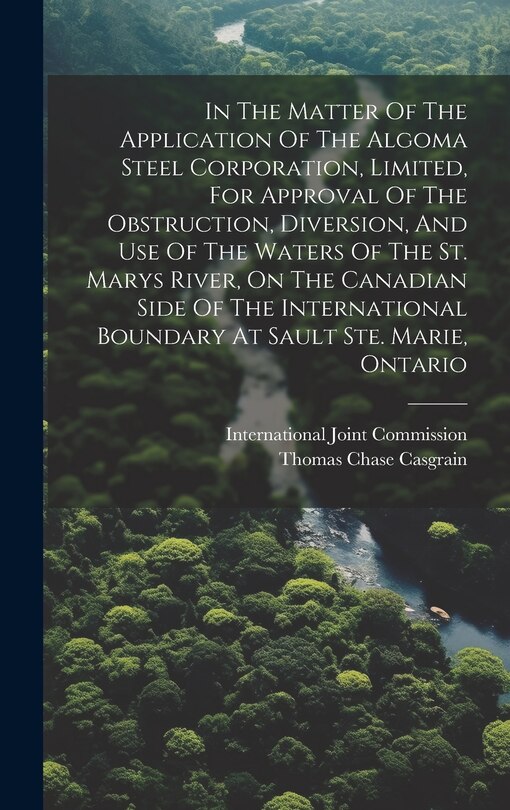Front cover_In The Matter Of The Application Of The Algoma Steel Corporation, Limited, For Approval Of The Obstruction, Diversion, And Use Of The Waters Of The St. Marys River, On The Canadian Side Of The International Boundary At Sault Ste. Marie, Ontario
