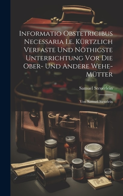 Informatio Obstetricibus Necessaria I.e. Kürtzlich Verfaste Und Nöthigste Unterrichtung Vor Die Ober- Und Andere Wehe-mütter: Von Samuel Steurlein