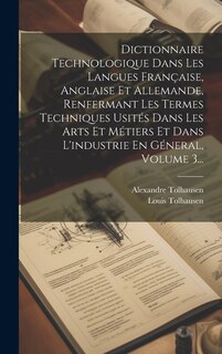 Couverture_Dictionnaire Technologique Dans Les Langues Française, Anglaise Et Allemande, Renfermant Les Termes Techniques Usités Dans Les Arts Et Métiers Et Dans L'industrie En Géneral, Volume 3...