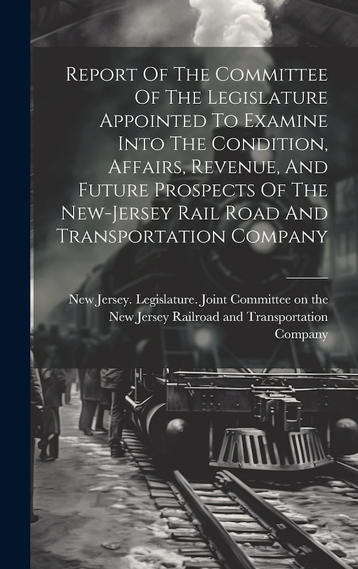 Couverture_Report Of The Committee Of The Legislature Appointed To Examine Into The Condition, Affairs, Revenue, And Future Prospects Of The New-jersey Rail Road And Transportation Company