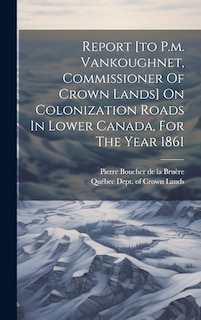 Front cover_Report [to P.m. Vankoughnet, Commissioner Of Crown Lands] On Colonization Roads In Lower Canada, For The Year 1861