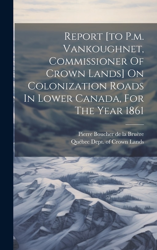 Front cover_Report [to P.m. Vankoughnet, Commissioner Of Crown Lands] On Colonization Roads In Lower Canada, For The Year 1861