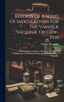 Reports Of A Series Of Inoculations For The Variolæ Vaccinæ, Or Cow-pox: With Remarks And Observations On This Disease, Considered As A Substitute For The Small-pox. By William Woodville,