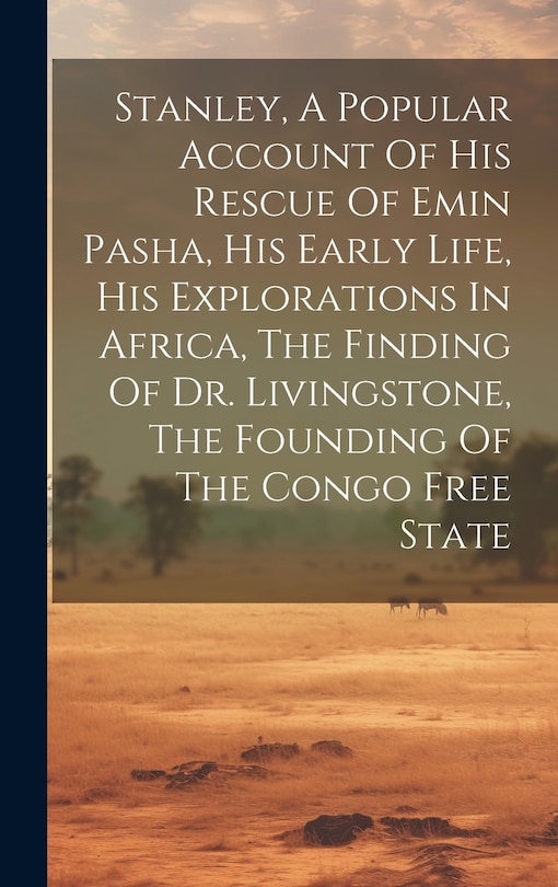 Front cover_Stanley, A Popular Account Of His Rescue Of Emin Pasha, His Early Life, His Explorations In Africa, The Finding Of Dr. Livingstone, The Founding Of The Congo Free State