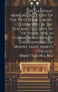 Front cover_The Catholic Mirror's Account Of The Fifty-year Jubilee, Celebrated On The 6th And 7th Days Of October, 1858, In Commemoration Of The Founding Of Mount Saint Mary's College, Emmittsburg, Md