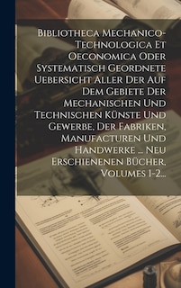 Bibliotheca Mechanico-technologica Et Oeconomica Oder Systematisch Geordnete Uebersicht Aller Der Auf Dem Gebiete Der Mechanischen Und Technischen Künste Und Gewerbe, Der Fabriken, Manufacturen Und Handwerke ... Neu Erschienenen Bücher, Volumes 1-2...