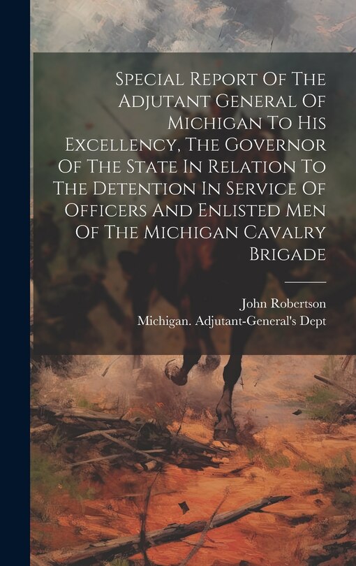 Front cover_Special Report Of The Adjutant General Of Michigan To His Excellency, The Governor Of The State In Relation To The Detention In Service Of Officers And Enlisted Men Of The Michigan Cavalry Brigade