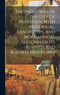 Couverture_The Industries Of The City Of Muskegon, With Historical, Descriptive, And Biographical Sketches Of Its Business And Business Men In 1880