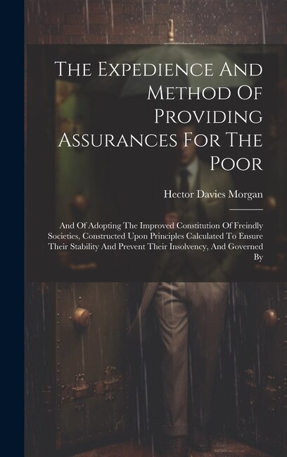 The Expedience And Method Of Providing Assurances For The Poor: And Of Adopting The Improved Constitution Of Freindly Societies, Constructed Upon Principles Calculated To Ensure Their Stability And Prevent Their Insolvency, And Governed By