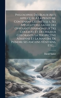 Couverture_Philosophie Des Beaux-arts Appliquée À La Peinture, Contenant L'esthétique, Ses Applications, La Loi Des Opposants Harmonieux Des Couleurs Et Des Milieux Colorants, La Perspective Aérienne Et La Manière De Peindre Ses Anciens Vénitiens, Etc......