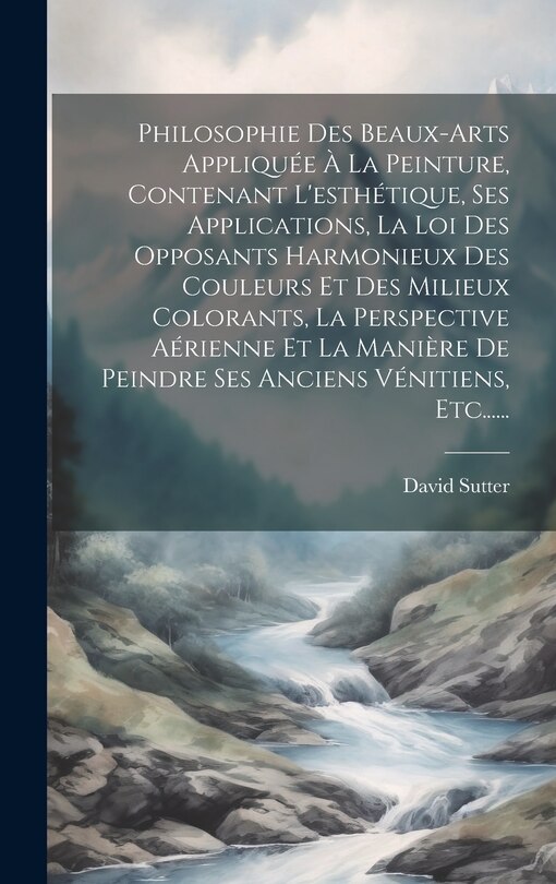 Couverture_Philosophie Des Beaux-arts Appliquée À La Peinture, Contenant L'esthétique, Ses Applications, La Loi Des Opposants Harmonieux Des Couleurs Et Des Milieux Colorants, La Perspective Aérienne Et La Manière De Peindre Ses Anciens Vénitiens, Etc......