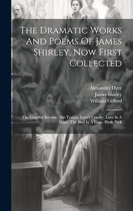 The Dramatic Works And Poems Of James Shirley, Now First Collected: The Grateful Servant. The Traitor. Love's Cruelty. Love In A Maze. The Bird In A Cage. Hyde Park