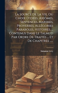 Couverture_La Source De La Vie, Ou Choix D'idées, Axiômes, Sentences, Maximes, Proverbes, Allégories Paraboles, Histoires, ... Contenus Dans Le Talmud Par Ordre De Traités ... Et De Chapitres ......