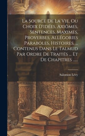 La Source De La Vie, Ou Choix D'idées, Axiômes, Sentences, Maximes, Proverbes, Allégories Paraboles, Histoires, ... Contenus Dans Le Talmud Par Ordre De Traités ... Et De Chapitres ......