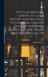 Front cover_The Elgin Botanic Garden, Its Later History And Relation To Columbia College, The New Hampshire Grants And The Treaty With Vermont In 1790