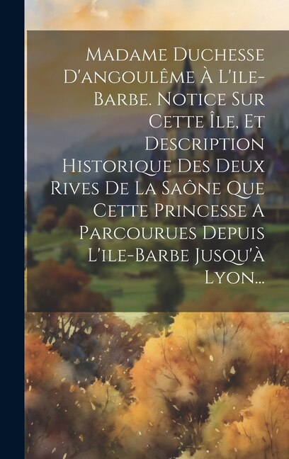 Front cover_Madame Duchesse D'angoulême À L'ile-barbe. Notice Sur Cette Île, Et Description Historique Des Deux Rives De La Saône Que Cette Princesse A Parcourues Depuis L'ile-barbe Jusqu'à Lyon...