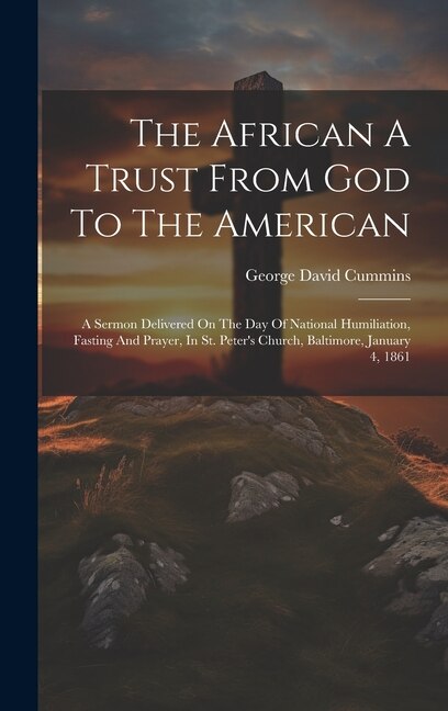 The African A Trust From God To The American: A Sermon Delivered On The Day Of National Humiliation, Fasting And Prayer, In St. Peter's Church, Baltimore, January 4, 1861