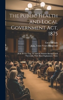 The Public Health and Local Government Act, 1875: (38 & 39 Vic. Cap. 55) and the Statutes Incorporated Therewith, With Short Explanatory Notes