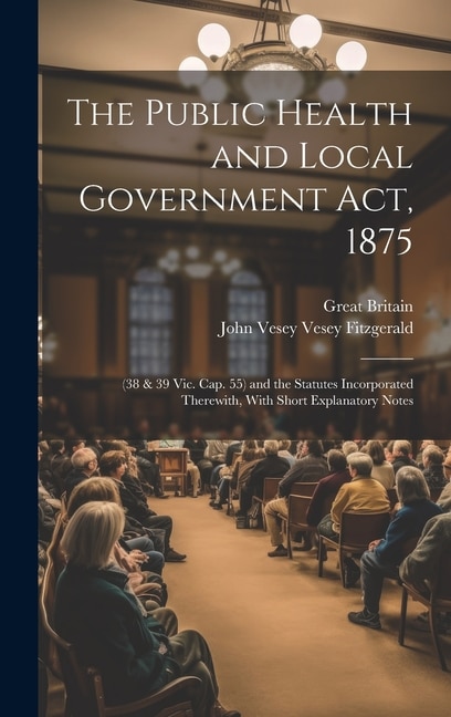 The Public Health and Local Government Act, 1875: (38 & 39 Vic. Cap. 55) and the Statutes Incorporated Therewith, With Short Explanatory Notes