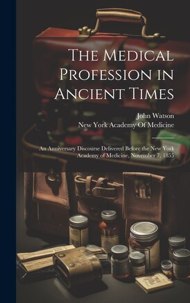 The Medical Profession in Ancient Times: An Anniversary Discourse Delivered Before the New York Academy of Medicine, November 7, 1855