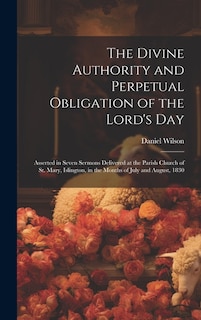 The Divine Authority and Perpetual Obligation of the Lord's Day: Asserted in Seven Sermons Delivered at the Parish Church of St. Mary, Islington, in the Months of July and August, 1830