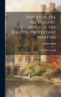 Front cover_Popery in the Ascendant. Sufferings of the English Protestant Martyrs; 1555,1556,1557,1558