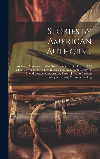 Stories by American Authors ...: Woolson, Constance F. Miss Grief. Bunner, H. C. Love in Old Cloathes. Willis, N. P. Two Buckets in a Well. Foote, Mary H. Friend Barton's Concern. De Forest, J. W. an Inspired Lobbyist. Brooks, N. Lost in the Fog