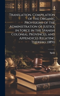 Translation. Compilation of the Organic Provisions of the Administration of Justice in Force in the Spanish Colonial Provinces, and Appendices Relating Thereto. (1891)