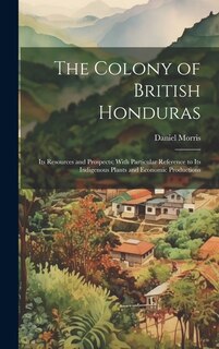 The Colony of British Honduras: Its Resources and Prospects; With Particular Reference to Its Indigenous Plants and Economic Productions