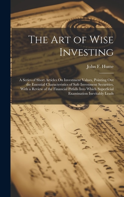 The Art of Wise Investing: A Series of Short Articles On Investment Values, Pointing Out the Essential Characteristics of Safe Investment Securities, With a Review of the Financial Pitfalls Into Which Superficial Examination Inevitably Leads