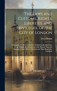 The Laws and Customs, Rights, Liberties, and Privileges, of the City of London: Containing. the Several Charters Granted to the Said City, From William the Conqueror to the Present Time; the Magistrates and Officers Thereof, and Their Respective Creations