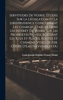 Couverture_Servitudes De Voirie. Études Sur La Législation Et La Jurisprudence Concernant Les Charges Établies Dans Un Intérêt De Voirie Sur Les Proprietés Privées Bordant Les Rues Et Places, Routes Et Chemins, Voies De Fer, Cours D'Eau Navigables Ou