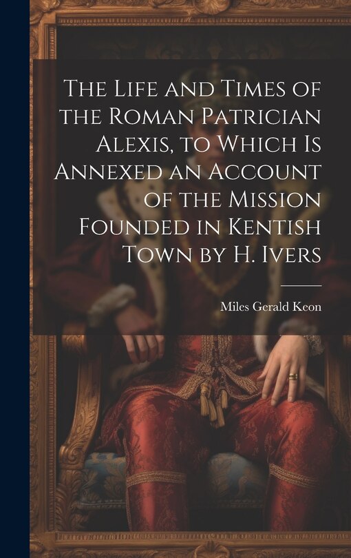 Front cover_The Life and Times of the Roman Patrician Alexis, to Which Is Annexed an Account of the Mission Founded in Kentish Town by H. Ivers