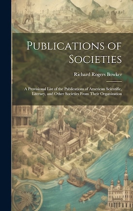 Publications of Societies; a Provisional List of the Publications of American Scientific, Literary, and Other Societies From Their Organization