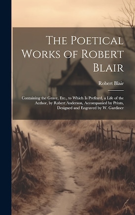 The Poetical Works of Robert Blair: Containing the Grave, Etc., to Which Is Prefixed, a Life of the Author, by Robert Anderson, Accompanied by Prints, Designed and Engraved by W. Gardiner