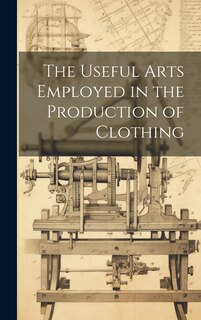 Front cover_The Useful Arts Employed in the Production of Clothing