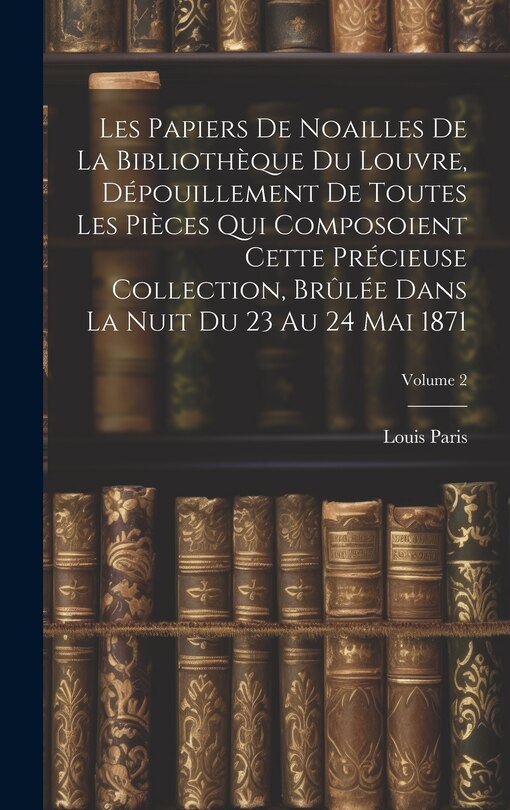 Couverture_Les Papiers De Noailles De La Bibliothèque Du Louvre, Dépouillement De Toutes Les Pièces Qui Composoient Cette Précieuse Collection, Brûlée Dans La Nuit Du 23 Au 24 Mai 1871; Volume 2
