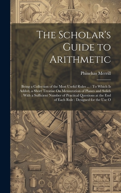 The Scholar's Guide to Arithmetic: Being a Collection of the Most Useful Rules ...: To Which Is Added, a Short Treatise On Mensuration of Planes and Solids: With a Sufficient Number of Practical Questions at the End of Each Rule: Designed for the Use O