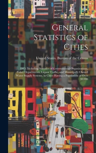 General Statistics of Cities: 1915: Including Statistics of Governmental Organizations, Police Departments, Liquor Traffic, and Municipally Owned Water Supply Systems, in Cities Having a Population of Over 30,000