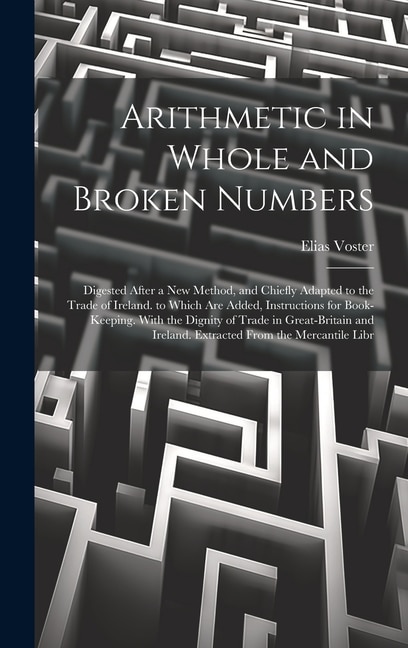 Arithmetic in Whole and Broken Numbers: Digested After a New Method, and Chiefly Adapted to the Trade of Ireland. to Which Are Added, Instructions for Book-Keeping. With the Dignity of Trade in Great-Britain and Ireland. Extracted From the Mercantile Libr