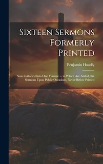 Sixteen Sermons Formerly Printed: Now Collected Into One Volume ... to Which Are Added, Six Sermons Upon Public Occasions, Never Before Printed