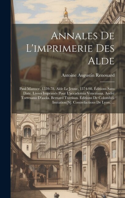 Annales De L'imprimerie Des Alde: Paul Manuce, 1559-78. Alde Le Jeune, 1574-98. Éditions Sans Date. Livres Imprimés Pour L'accademia Veneziana. André Torresano D'asola. Bernard Turrisan. Éditions De Colombel. Imitation[S]. Contrefactions De Lyon. ...