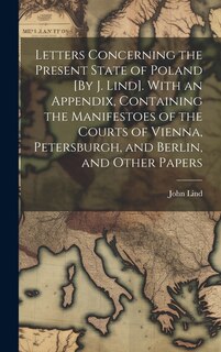 Letters Concerning the Present State of Poland [By J. Lind]. With an Appendix, Containing the Manifestoes of the Courts of Vienna, Petersburgh, and Berlin, and Other Papers