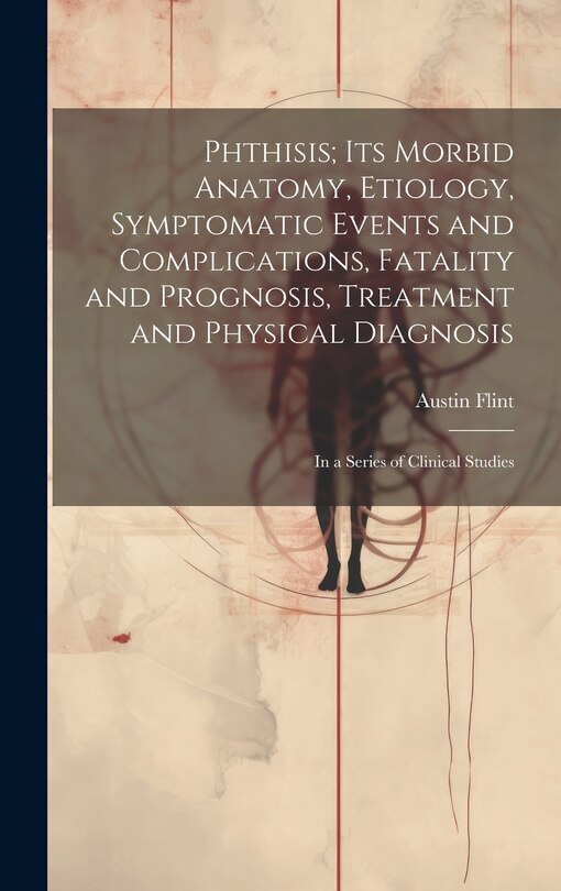 Front cover_Phthisis; Its Morbid Anatomy, Etiology, Symptomatic Events and Complications, Fatality and Prognosis, Treatment and Physical Diagnosis