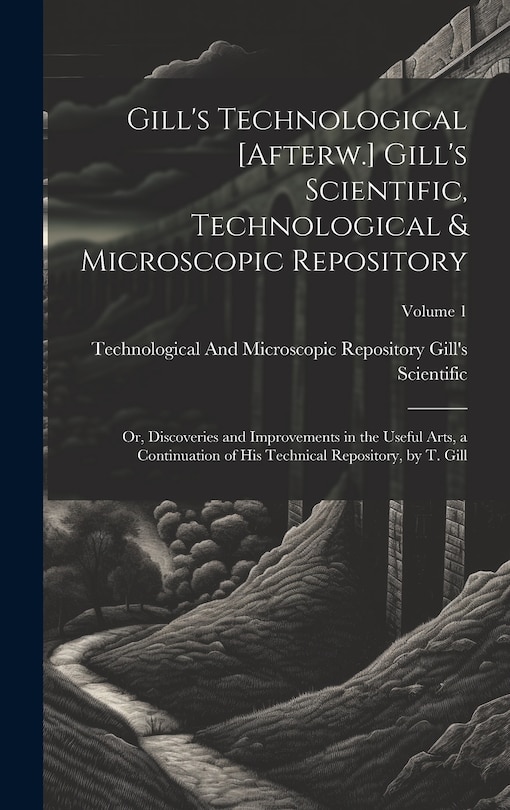 Gill's Technological [Afterw.] Gill's Scientific, Technological & Microscopic Repository; Or, Discoveries and Improvements in the Useful Arts, a Continuation of His Technical Repository, by T. Gill; Volume 1