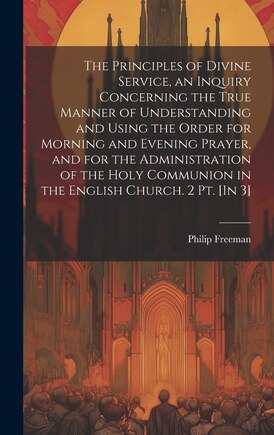 The Principles of Divine Service, an Inquiry Concerning the True Manner of Understanding and Using the Order for Morning and Evening Prayer, and for the Administration of the Holy Communion in the English Church. 2 Pt. [In 3]